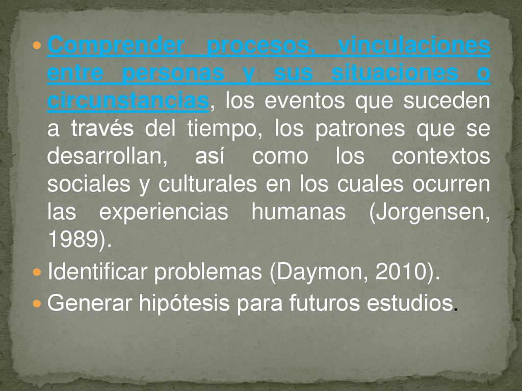 Comprender procesos, vinculaciones entre personas y sus situaciones o circunstancias, los eventos que suceden a través del tiempo, los patrones que se desarrollan, así como los contextos sociales y culturales en los cuales ocurren las experiencias humanas (Jorgensen, 1989).