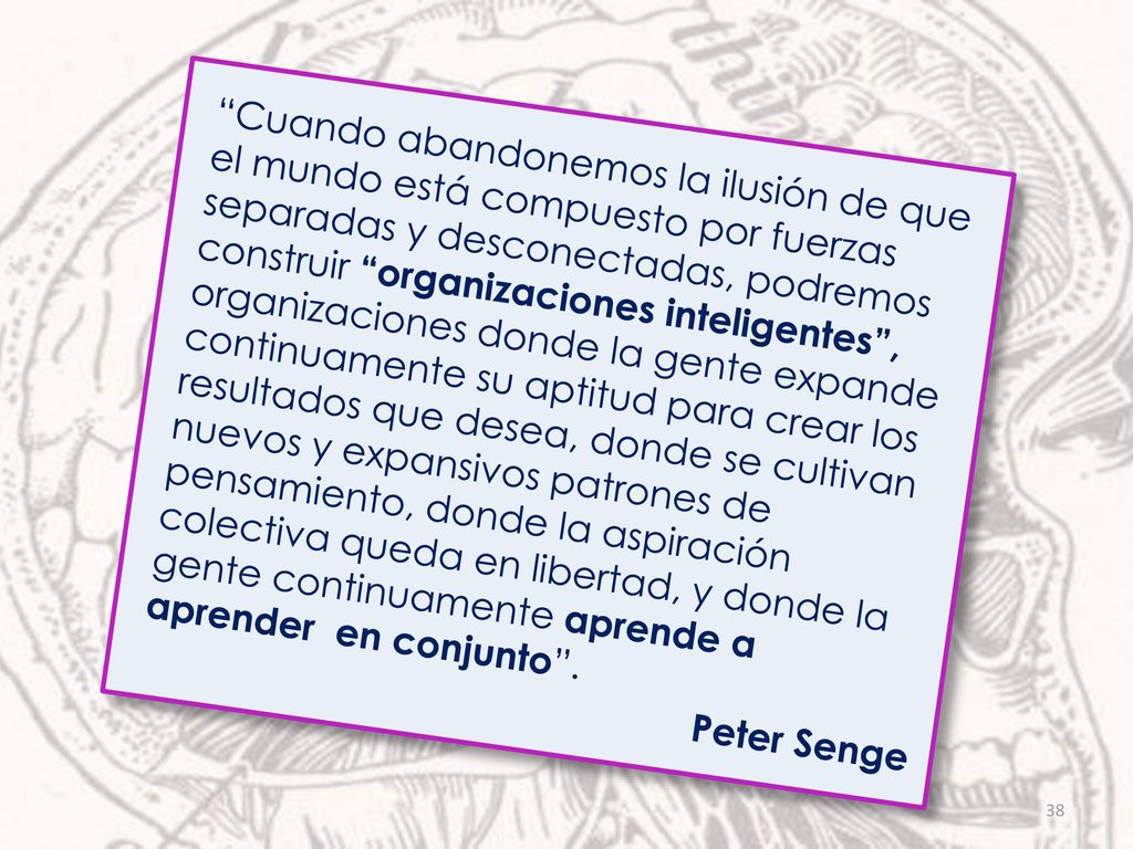 Cuando abandonemos la ilusión de que el mundo está compuesto por fuerzas separadas y desconectadas, podremos construir organizaciones inteligentes , organizaciones donde la gente expande continuamente su aptitud para crear los resultados que desea, donde se cultivan nuevos y expansivos patrones de pensamiento, donde la aspiración colectiva queda en libertad, y donde la gente continuamente aprende a aprender en conjunto .