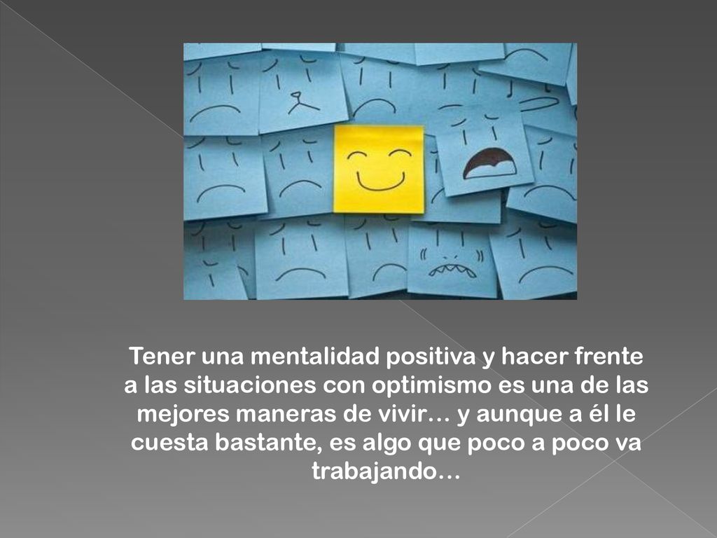 Tener una mentalidad positiva y hacer frente a las situaciones con optimismo es una de las mejores maneras de vivir… y aunque a él le cuesta bastante, es algo que poco a poco va trabajando…