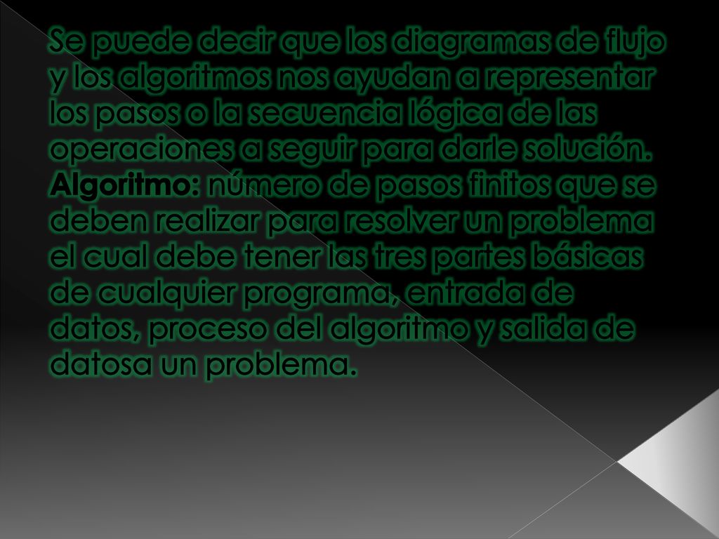 Se puede decir que los diagramas de flujo y los algoritmos nos ayudan a representar los pasos o la secuencia lógica de las operaciones a seguir para darle solución.
