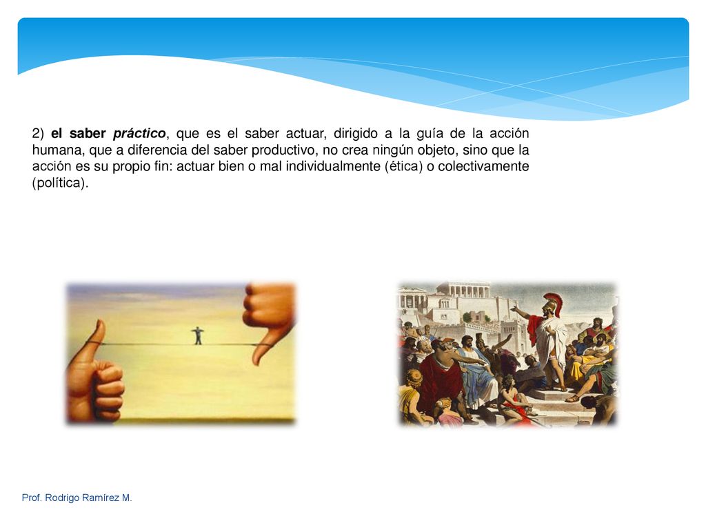 2) el saber práctico, que es el saber actuar, dirigido a la guía de la acción humana, que a diferencia del saber productivo, no crea ningún objeto, sino que la acción es su propio fin: actuar bien o mal individualmente (ética) o colectivamente (política).