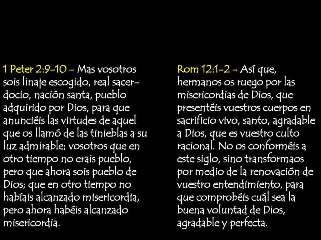 1 Peter 2: Mas vosotros sois linaje escogido, real sacer-docio, nación santa, pueblo adquirido por Dios, para que anunciéis las virtudes de aquel que os llamó de las tinieblas a su luz admirable; vosotros que en otro tiempo no erais pueblo, pero que ahora sois pueblo de Dios; que en otro tiempo no habíais alcanzado misericordia, pero ahora habéis alcanzado misericordia.