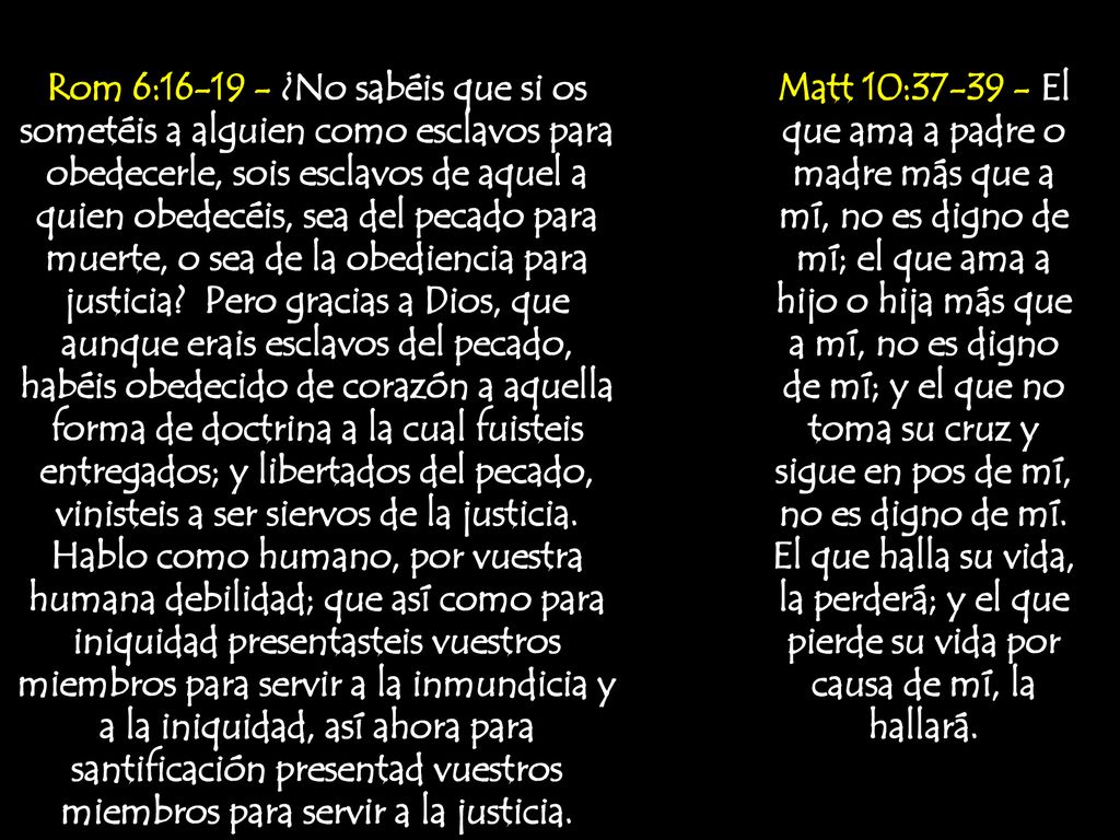 Rom 6: ¿No sabéis que si os sometéis a alguien como esclavos para obedecerle, sois esclavos de aquel a quien obedecéis, sea del pecado para muerte, o sea de la obediencia para justicia Pero gracias a Dios, que aunque erais esclavos del pecado, habéis obedecido de corazón a aquella forma de doctrina a la cual fuisteis entregados; y libertados del pecado, vinisteis a ser siervos de la justicia. Hablo como humano, por vuestra humana debilidad; que así como para iniquidad presentasteis vuestros miembros para servir a la inmundicia y a la iniquidad, así ahora para santificación presentad vuestros miembros para servir a la justicia.