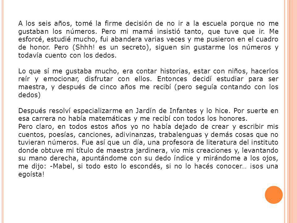 A los seis años, tomé la firme decisión de no ir a la escuela porque no me gustaban los números. Pero mi mamá insistió tanto, que tuve que ir. Me esforcé, estudié mucho, fui abandera varias veces y me pusieron en el cuadro de honor. Pero (Shhh! es un secreto), siguen sin gustarme los números y todavía cuento con los dedos.
