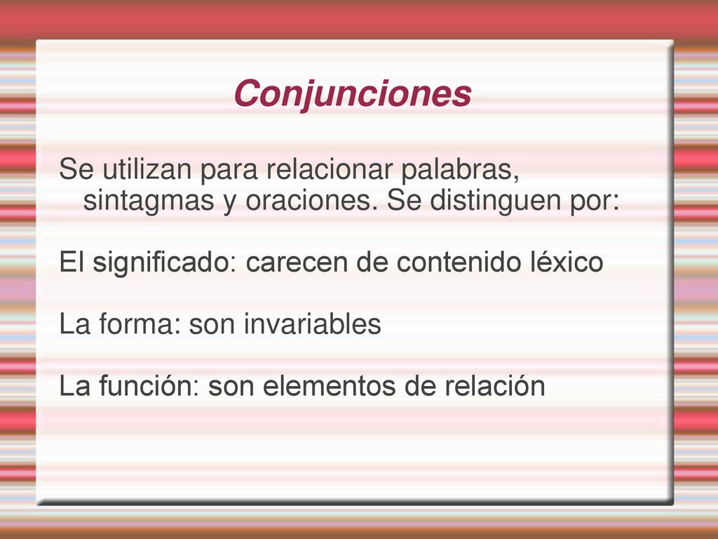 Conjunciones Se utilizan para relacionar palabras, sintagmas y oraciones. Se distinguen por: El significado: carecen de contenido léxico.