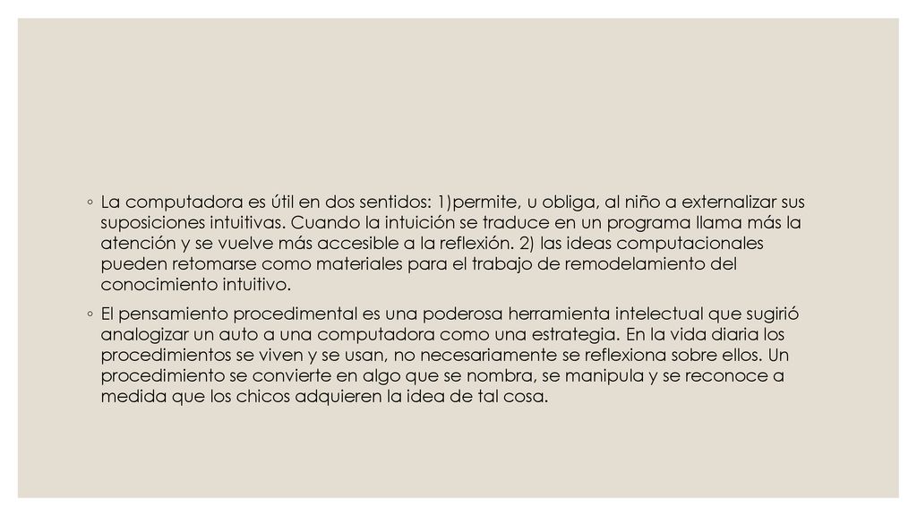 La computadora es útil en dos sentidos: 1)permite, u obliga, al niño a externalizar sus suposiciones intuitivas. Cuando la intuición se traduce en un programa llama más la atención y se vuelve más accesible a la reflexión. 2) las ideas computacionales pueden retomarse como materiales para el trabajo de remodelamiento del conocimiento intuitivo.