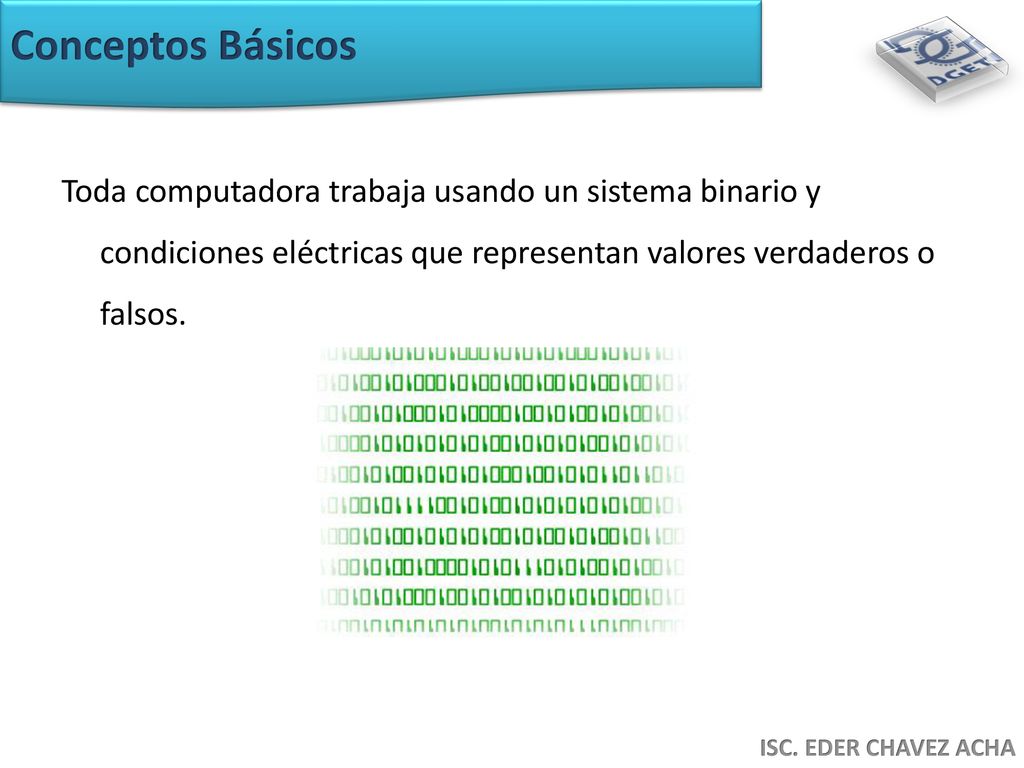 Conceptos Básicos Toda computadora trabaja usando un sistema binario y condiciones eléctricas que representan valores verdaderos o falsos.