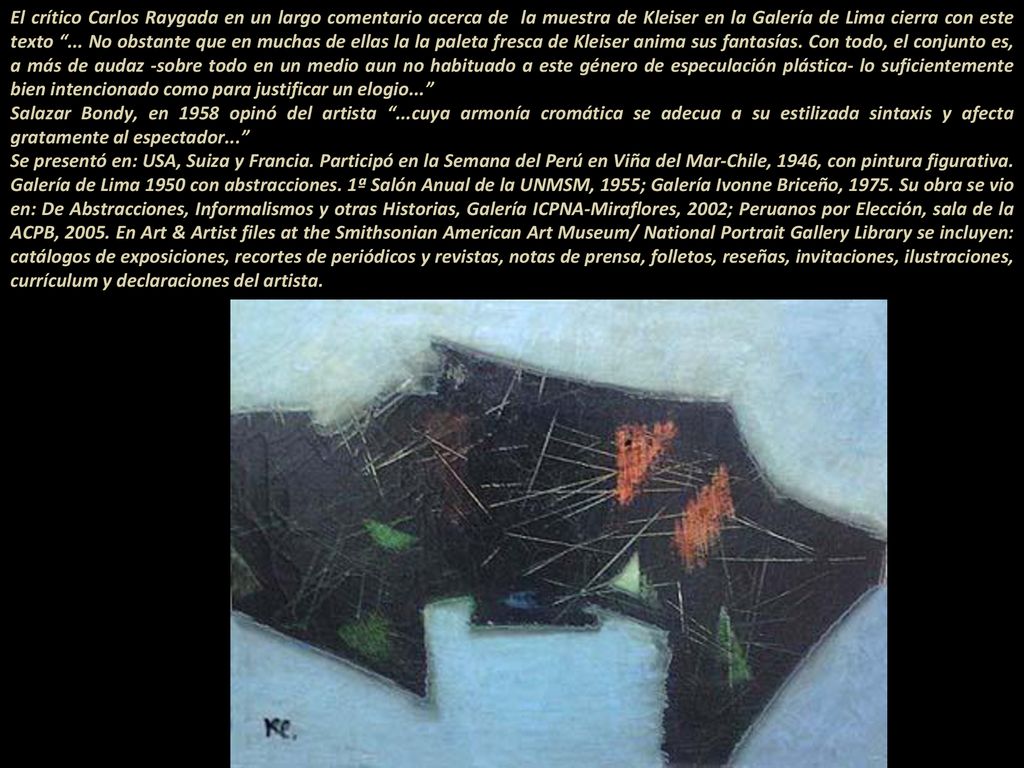 El crítico Carlos Raygada en un largo comentario acerca de la muestra de Kleiser en la Galería de Lima cierra con este texto ... No obstante que en muchas de ellas la la paleta fresca de Kleiser anima sus fantasías. Con todo, el conjunto es, a más de audaz -sobre todo en un medio aun no habituado a este género de especulación plástica- lo suficientemente bien intencionado como para justificar un elogio