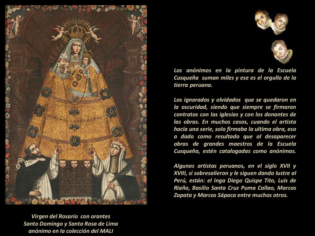 Los anónimos en la pintura de la Escuela Cusqueña suman miles y ese es el orgullo de la tierra peruana Los ignorados y olvidados que se quedaron en la oscuridad, siendo que siempre se firmaron contratos con las iglesias y con los donantes de las obras. En muchos casos, cuando el artista hacía una serie, solo firmaba la ultima obra, eso a dado como resultado que al desaparecer obras de grandes maestros de la Escuela Cusqueña, estén catalogadas como anónimas Algunos artistas peruanos, en el siglo XVII y XVIII, si sobresalieron y le siguen dando lustre al Perú, están: el Inga Diego Quispe Tito, Luis de Riaño, Basilio Santa Cruz Puma Callao, Marcos Zapata y Marcos Sápaca entre muchos otros.