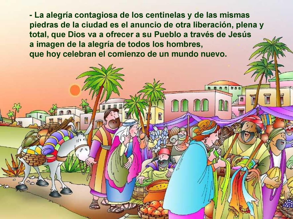 - La alegría contagiosa de los centinelas y de las mismas piedras de la ciudad es el anuncio de otra liberación, plena y total, que Dios va a ofrecer a su Pueblo a través de Jesús a imagen de la alegría de todos los hombres, que hoy celebran el comienzo de un mundo nuevo.