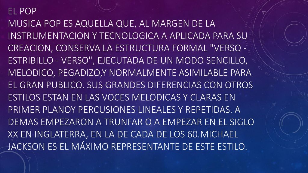 El pop Musica Pop es aquella que, al margen de la instrumentacion y tecnologica a aplicada para su creacion, conserva la estructura formal verso -estribillo - verso , ejecutada de un modo sencillo, melodico, pegadizo,y normalmente asimilable para el gran publico.