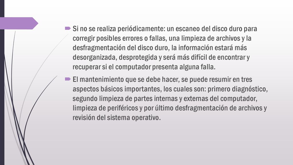 Si no se realiza periódicamente: un escaneo del disco duro para corregir posibles errores o fallas, una limpieza de archivos y la desfragmentación del disco duro, la información estará más desorganizada, desprotegida y será más difícil de encontrar y recuperar si el computador presenta alguna falla.