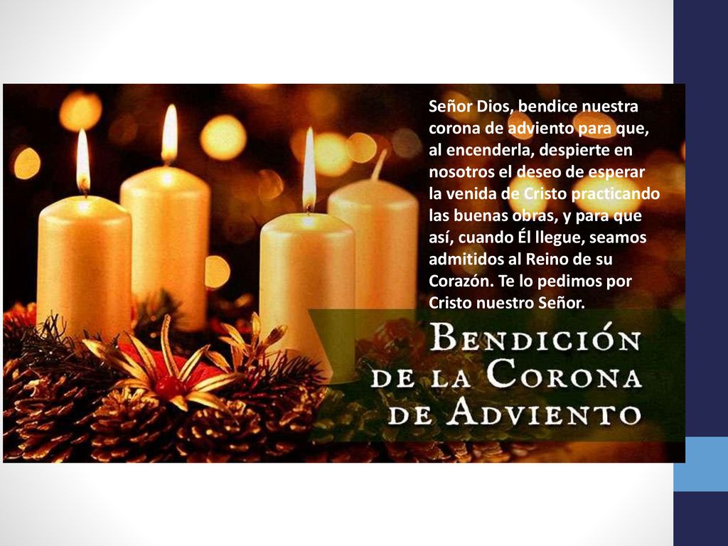 Señor Dios, bendice nuestra corona de adviento para que, al encenderla, despierte en nosotros el deseo de esperar la venida de Cristo practicando las buenas obras, y para que así, cuando Él llegue, seamos admitidos al Reino de su Corazón.