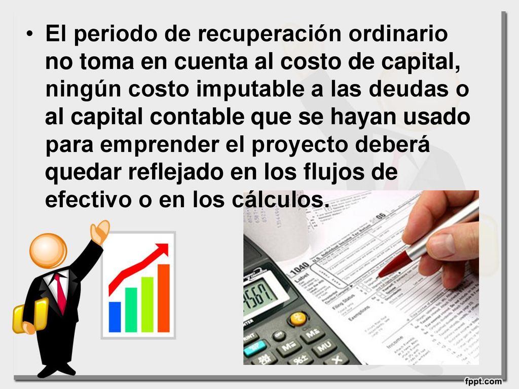 El periodo de recuperación ordinario no toma en cuenta al costo de capital, ningún costo imputable a las deudas o al capital contable que se hayan usado para emprender el proyecto deberá quedar reflejado en los flujos de efectivo o en los cálculos.