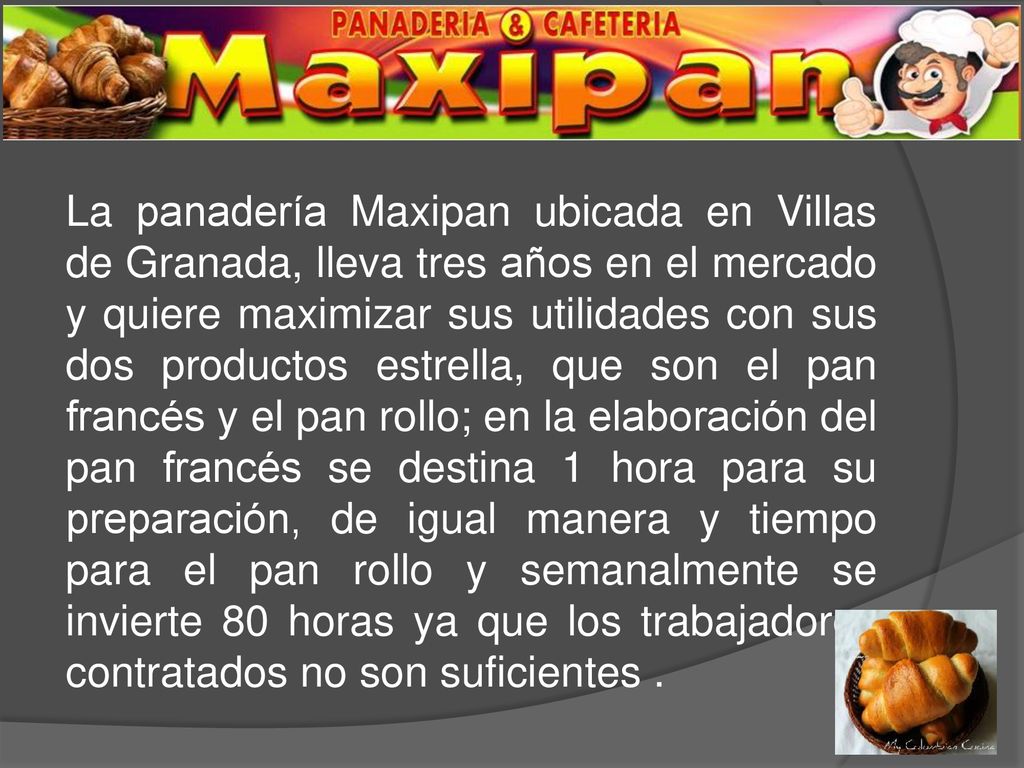 La panadería Maxipan ubicada en Villas de Granada, lleva tres años en el mercado y quiere maximizar sus utilidades con sus dos productos estrella, que son el pan francés y el pan rollo; en la elaboración del pan francés se destina 1 hora para su preparación, de igual manera y tiempo para el pan rollo y semanalmente se invierte 80 horas ya que los trabajadores contratados no son suficientes .