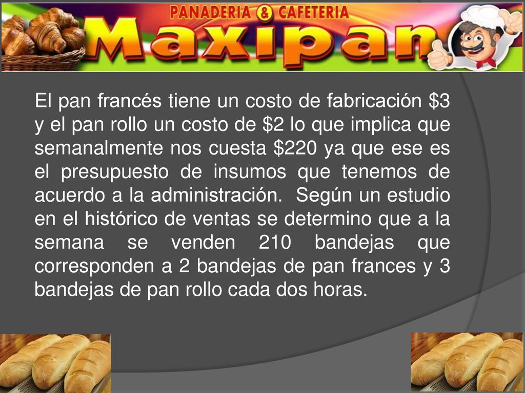 El pan francés tiene un costo de fabricación $3 y el pan rollo un costo de $2 lo que implica que semanalmente nos cuesta $220 ya que ese es el presupuesto de insumos que tenemos de acuerdo a la administración.