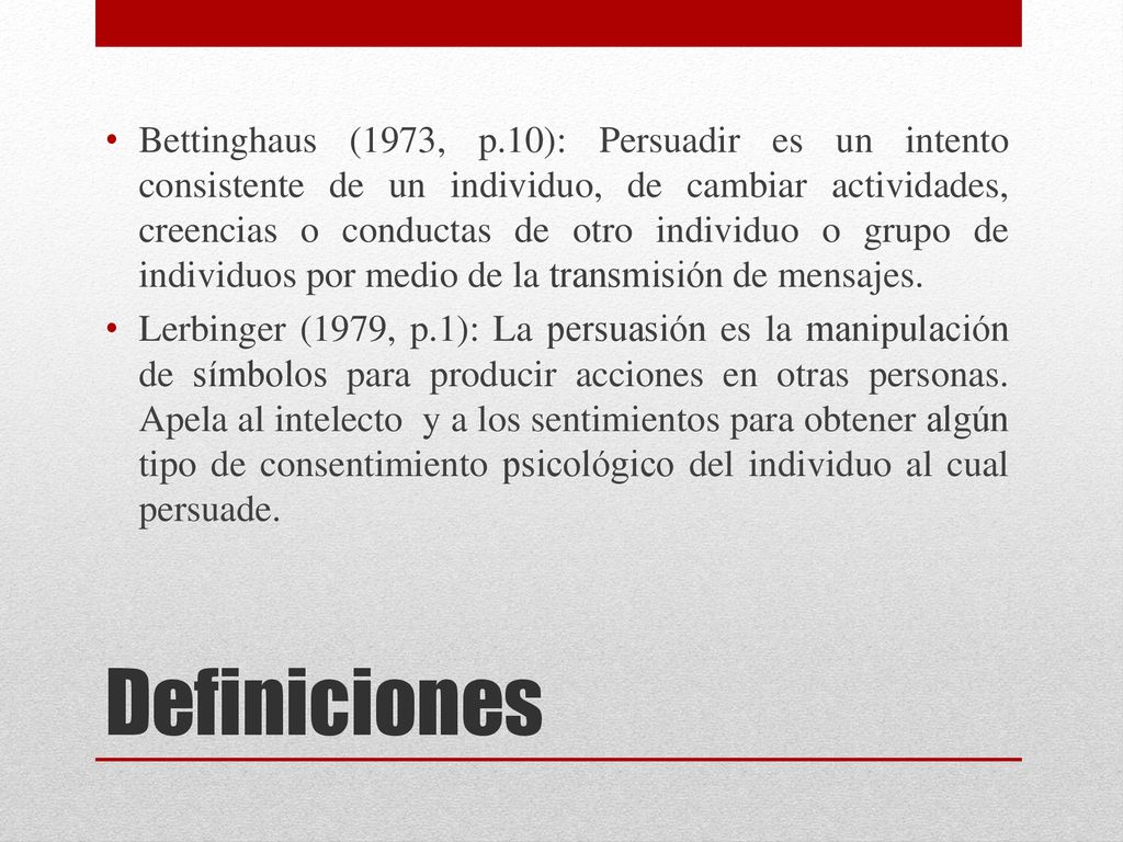 Bettinghaus (1973, p.10): Persuadir es un intento consistente de un individuo, de cambiar actividades, creencias o conductas de otro individuo o grupo de individuos por medio de la transmisión de mensajes.