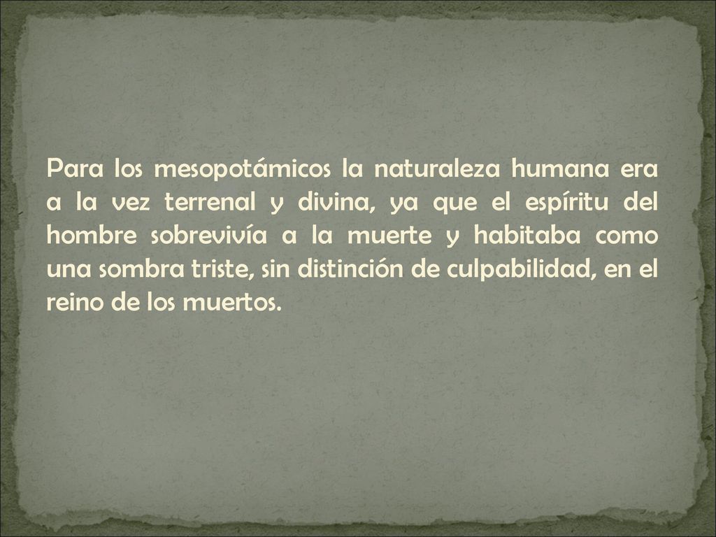 Para los mesopotámicos la naturaleza humana era a la vez terrenal y divina, ya que el espíritu del hombre sobrevivía a la muerte y habitaba como una sombra triste, sin distinción de culpabilidad, en el reino de los muertos.