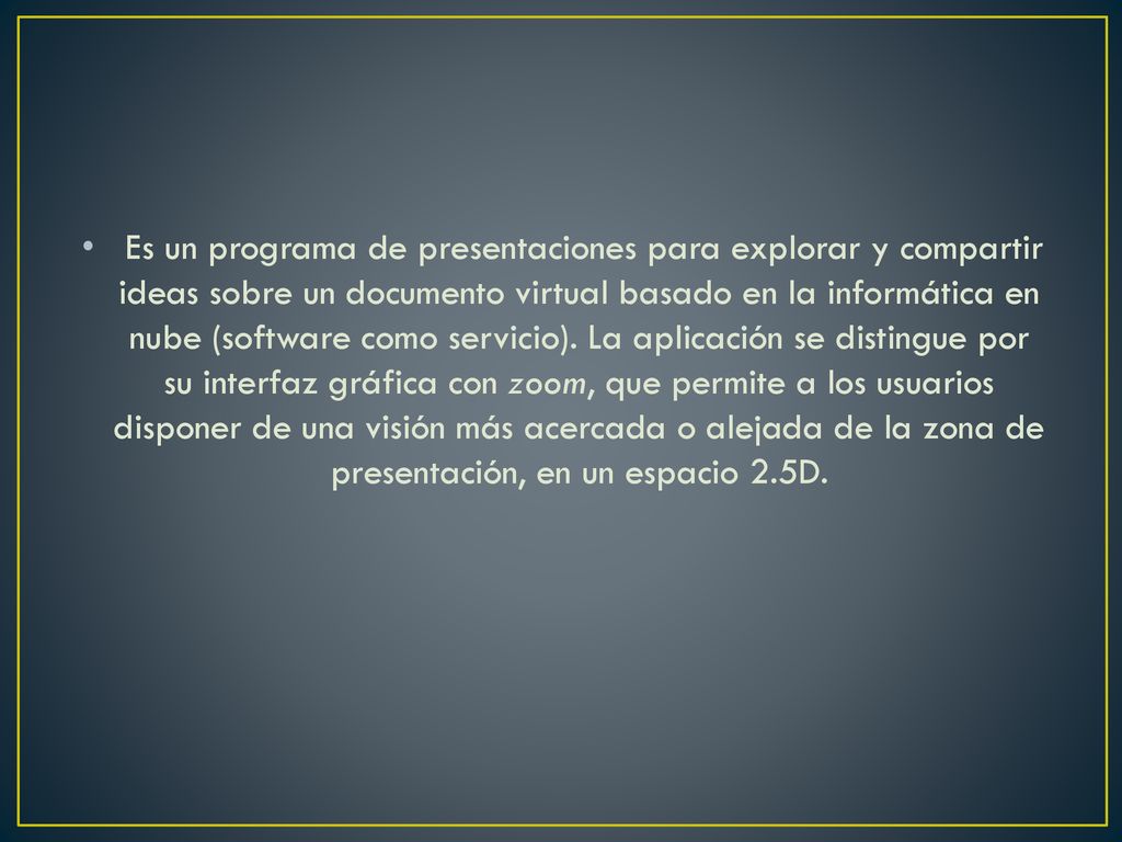Es un programa de presentaciones para explorar y compartir ideas sobre un documento virtual basado en la informática en nube (software como servicio). La aplicación se distingue por su interfaz gráfica con zoom, que permite a los usuarios disponer de una visión más acercada o alejada de la zona de presentación, en un espacio 2.5D.