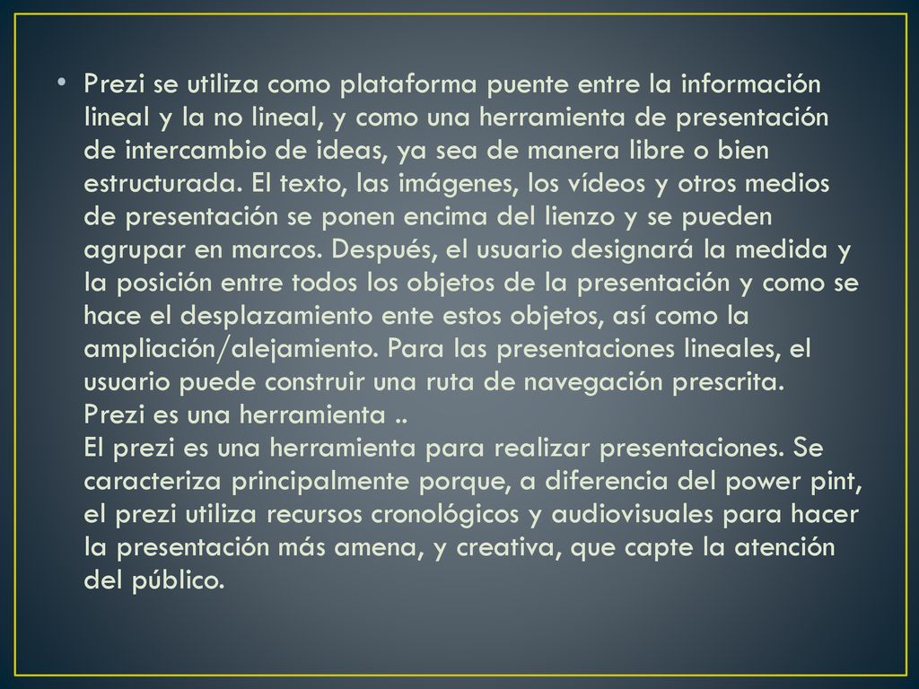 Prezi se utiliza como plataforma puente entre la información lineal y la no lineal, y como una herramienta de presentación de intercambio de ideas, ya sea de manera libre o bien estructurada.