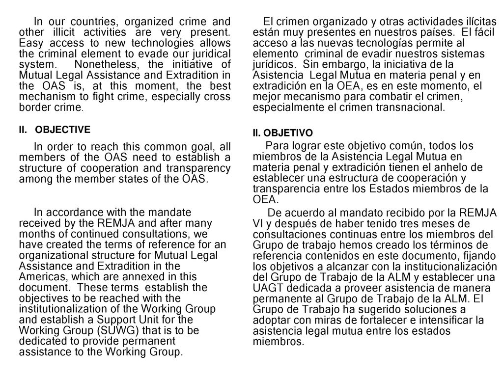 In our countries, organized crime and other illicit activities are very present. Easy access to new technologies allows the criminal element to evade our juridical system. Nonetheless, the initiative of Mutual Legal Assistance and Extradition in the OAS is, at this moment, the best mechanism to fight crime, especially cross border crime.