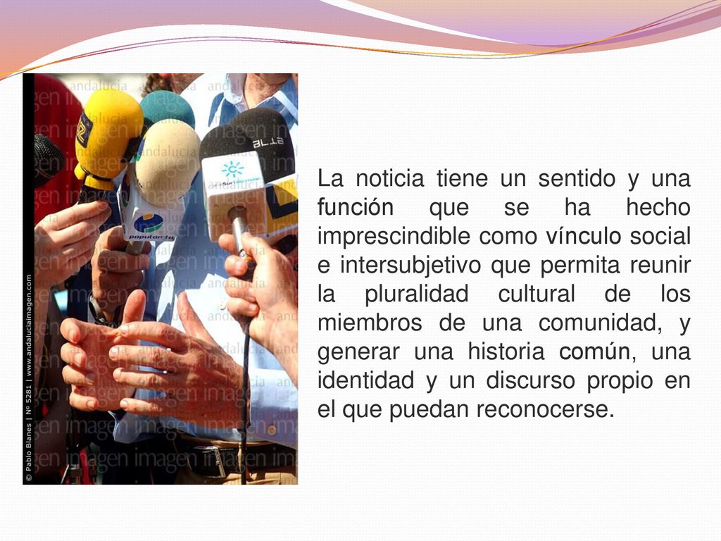 La noticia tiene un sentido y una función que se ha hecho imprescindible como vínculo social e intersubjetivo que permita reunir la pluralidad cultural de los miembros de una comunidad, y generar una historia común, una identidad y un discurso propio en el que puedan reconocerse.