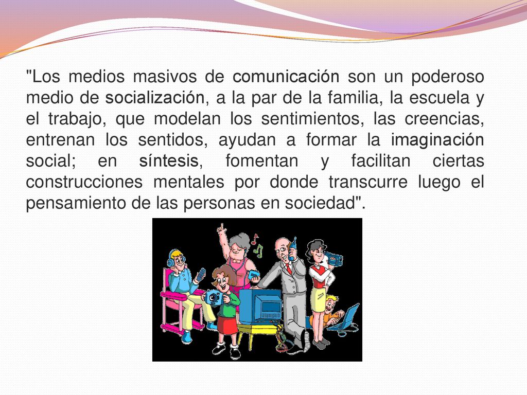 Los medios masivos de comunicación son un poderoso medio de socialización, a la par de la familia, la escuela y el trabajo, que modelan los sentimientos, las creencias, entrenan los sentidos, ayudan a formar la imaginación social; en síntesis, fomentan y facilitan ciertas construcciones mentales por donde transcurre luego el pensamiento de las personas en sociedad .