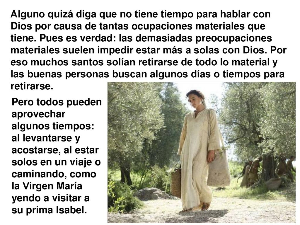 Alguno quizá diga que no tiene tiempo para hablar con Dios por causa de tantas ocupaciones materiales que tiene. Pues es verdad: las demasiadas preocupaciones materiales suelen impedir estar más a solas con Dios. Por eso muchos santos solían retirarse de todo lo material y las buenas personas buscan algunos días o tiempos para retirarse.