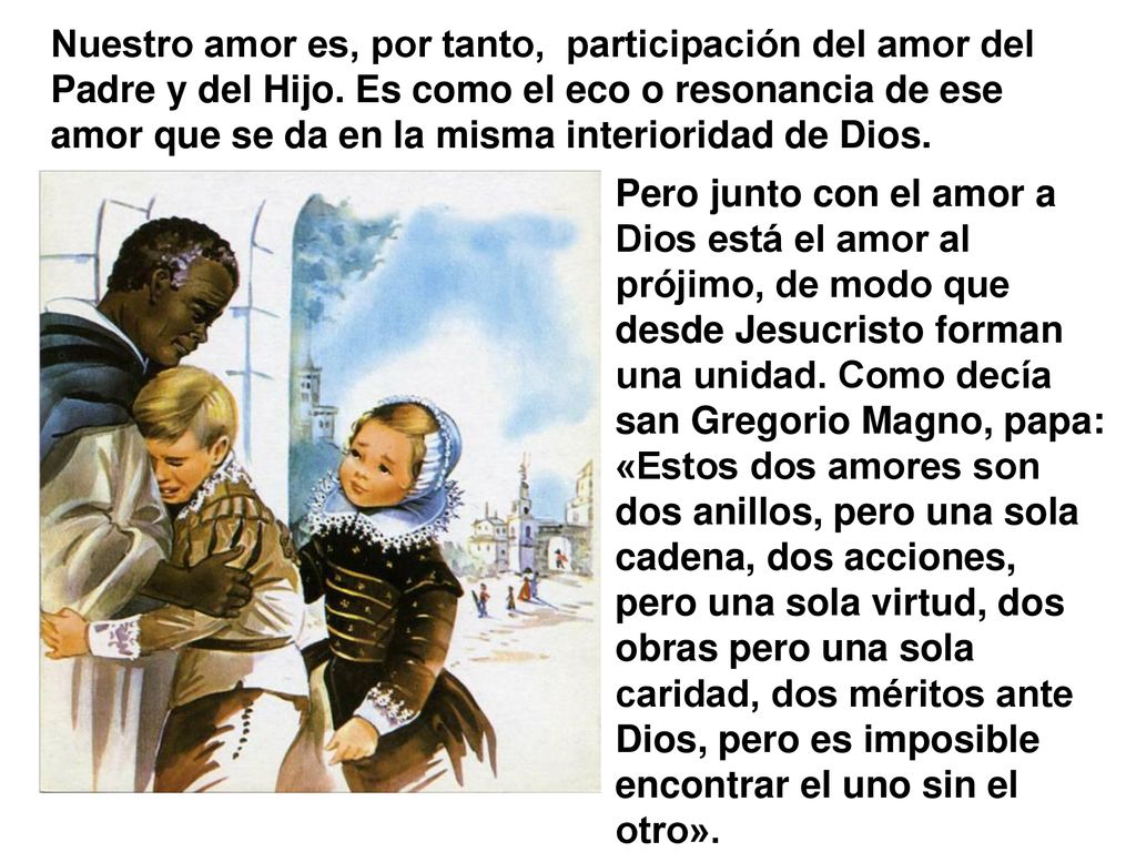 Nuestro amor es, por tanto, participación del amor del Padre y del Hijo. Es como el eco o resonancia de ese amor que se da en la misma interioridad de Dios.