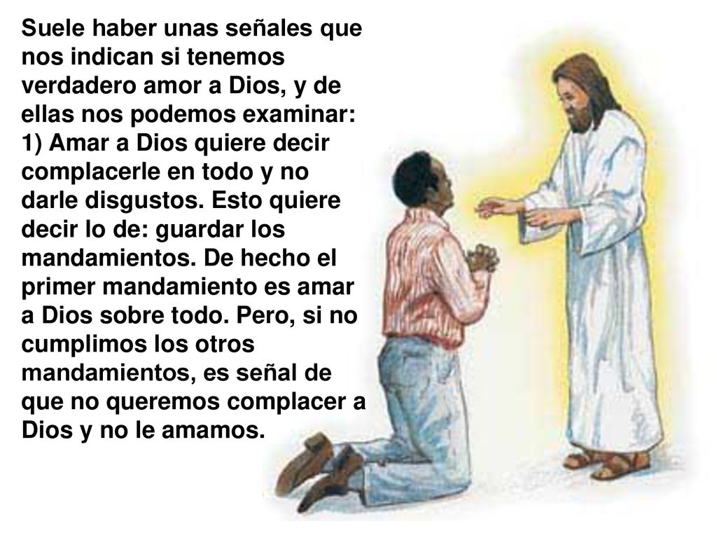 Suele haber unas señales que nos indican si tenemos verdadero amor a Dios, y de ellas nos podemos examinar: 1) Amar a Dios quiere decir complacerle en todo y no darle disgustos.
