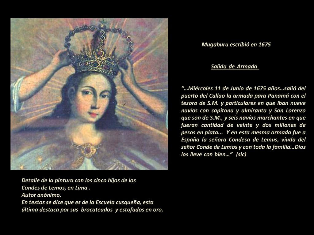 Mugaburu escribió en Salida de Armada …Miércoles 11 de Junio de 1675 años…salió del puerto del Callao la armada para Panamá con el tesoro de S.M. y particulares en que iban nueve navíos con capitana y almiranta y San Lorenzo que son de S.M., y seis navíos marchantes en que fueran cantidad de veinte y dos millones de pesos en plata... Y en esta mesma armada fue a España la señora Condesa de Lemus, viuda del señor Conde de Lemos y con toda la familia…Dios los lleve con bien… (sic)