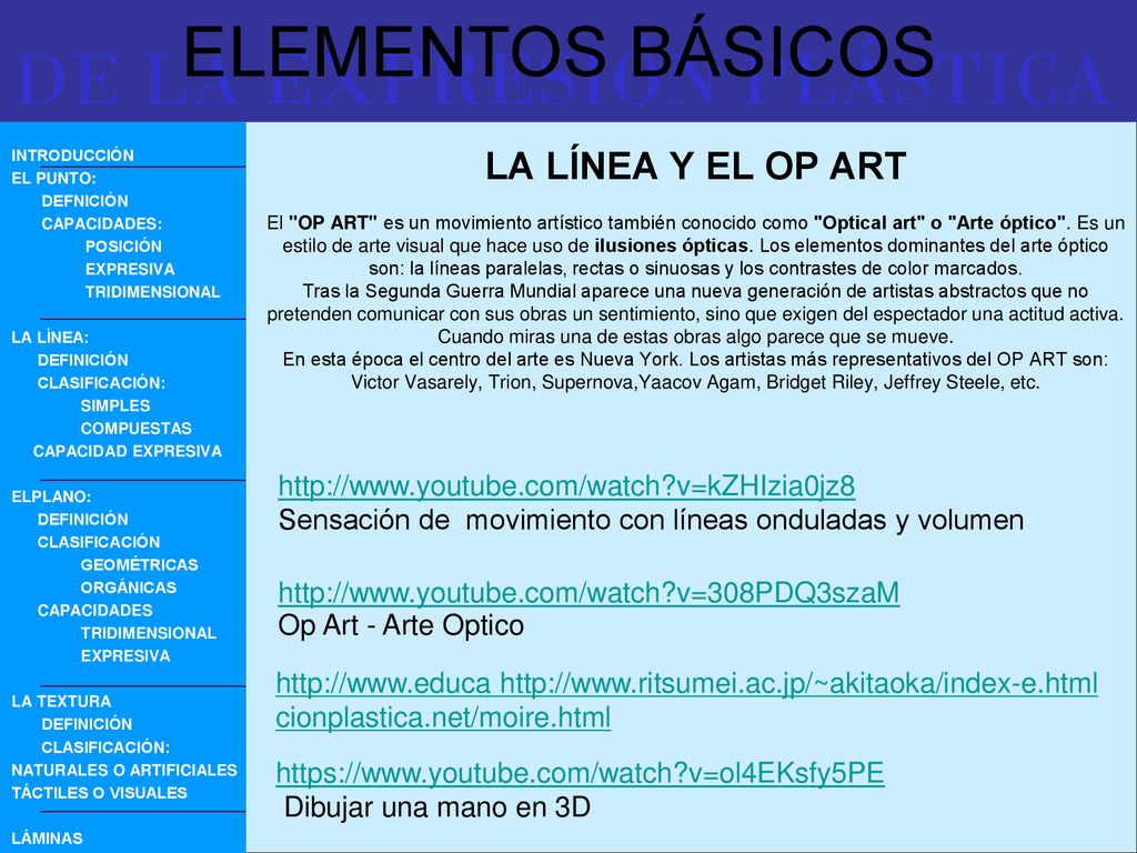 LA LÍNEA Y EL OP ART El OP ART es un movimiento artístico también conocido como Optical art o Arte óptico . Es un estilo de arte visual que hace uso de ilusiones ópticas. Los elementos dominantes del arte óptico son: la líneas paralelas, rectas o sinuosas y los contrastes de color marcados. Tras la Segunda Guerra Mundial aparece una nueva generación de artistas abstractos que no pretenden comunicar con sus obras un sentimiento, sino que exigen del espectador una actitud activa. Cuando miras una de estas obras algo parece que se mueve. En esta época el centro del arte es Nueva York. Los artistas más representativos del OP ART son: Victor Vasarely, Trion, Supernova,Yaacov Agam, Bridget Riley, Jeffrey Steele, etc.