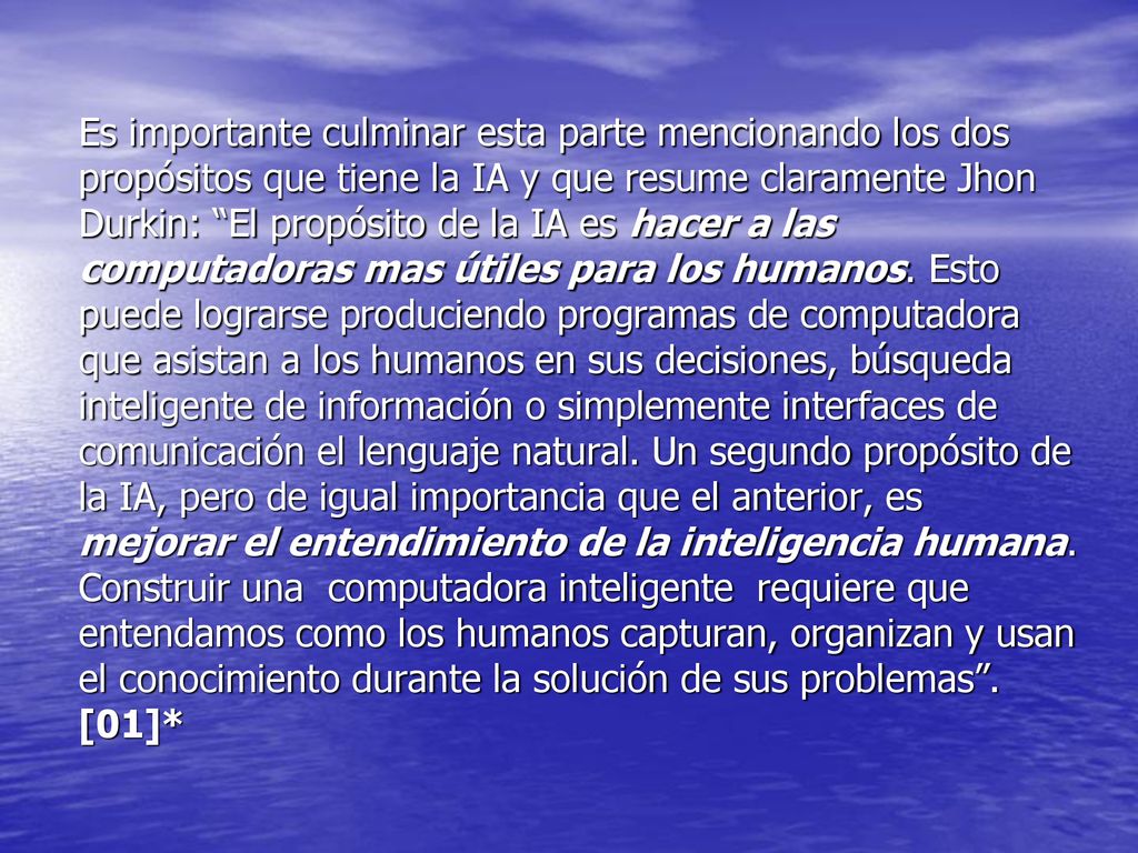 Es importante culminar esta parte mencionando los dos propósitos que tiene la IA y que resume claramente Jhon Durkin: El propósito de la IA es hacer a las computadoras mas útiles para los humanos.