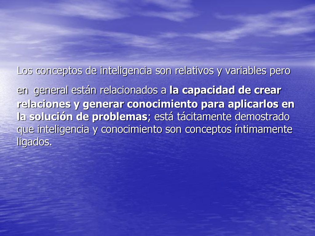 Los conceptos de inteligencia son relativos y variables pero en general están relacionados a la capacidad de crear relaciones y generar conocimiento para aplicarlos en la solución de problemas; está tácitamente demostrado que inteligencia y conocimiento son conceptos íntimamente ligados.