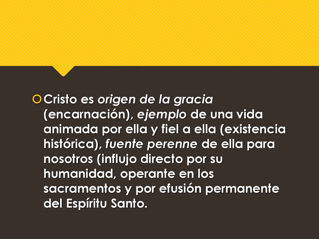 Cristo es origen de la gracia (encarnación), ejemplo de una vida animada por ella y fiel a ella (existencia histórica), fuente perenne de ella para nosotros (influjo directo por su humanidad, operante en los sacramentos y por efusión permanente del Espíritu Santo.