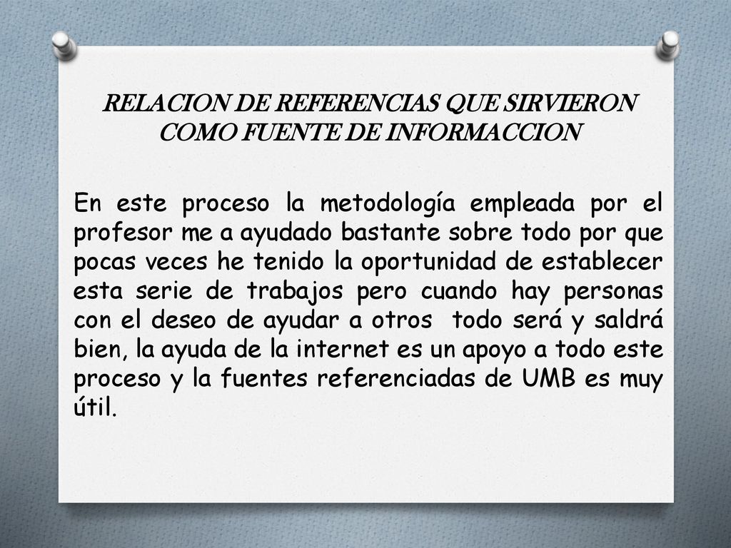 RELACION DE REFERENCIAS QUE SIRVIERON COMO FUENTE DE INFORMACCION En este proceso la metodología empleada por el profesor me a ayudado bastante sobre todo por que pocas veces he tenido la oportunidad de establecer esta serie de trabajos pero cuando hay personas con el deseo de ayudar a otros todo será y saldrá bien, la ayuda de la internet es un apoyo a todo este proceso y la fuentes referenciadas de UMB es muy útil.
