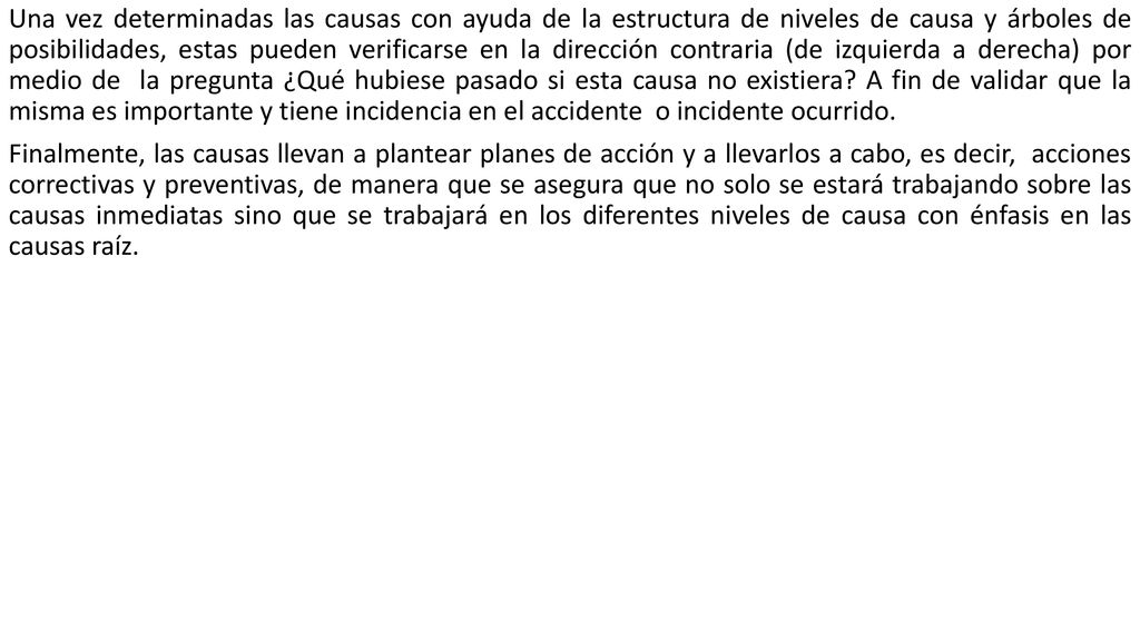 Una vez determinadas las causas con ayuda de la estructura de niveles de causa y árboles de posibilidades, estas pueden verificarse en la dirección contraria (de izquierda a derecha) por medio de la pregunta ¿Qué hubiese pasado si esta causa no existiera A fin de validar que la misma es importante y tiene incidencia en el accidente o incidente ocurrido.