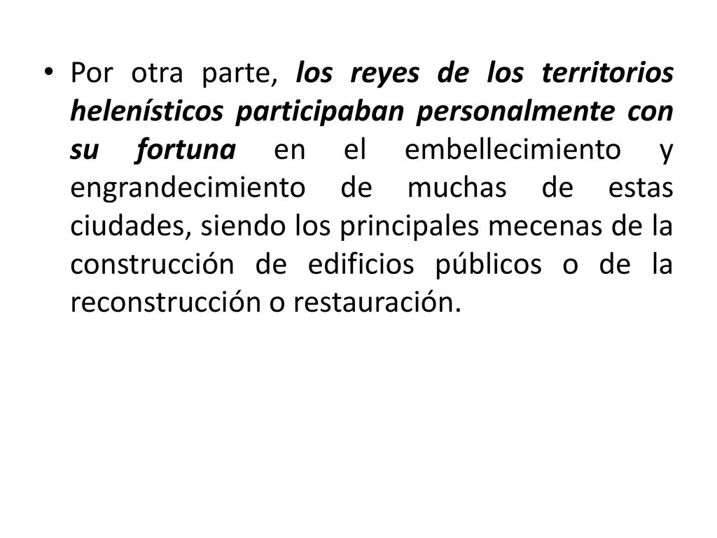 Por otra parte, los reyes de los territorios helenísticos participaban personalmente con su fortuna en el embellecimiento y engrandecimiento de muchas de estas ciudades, siendo los principales mecenas de la construcción de edificios públicos o de la reconstrucción o restauración.