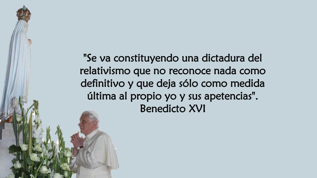 Se va constituyendo una dictadura del relativismo que no reconoce nada como definitivo y que deja sólo como medida última al propio yo y sus apetencias .