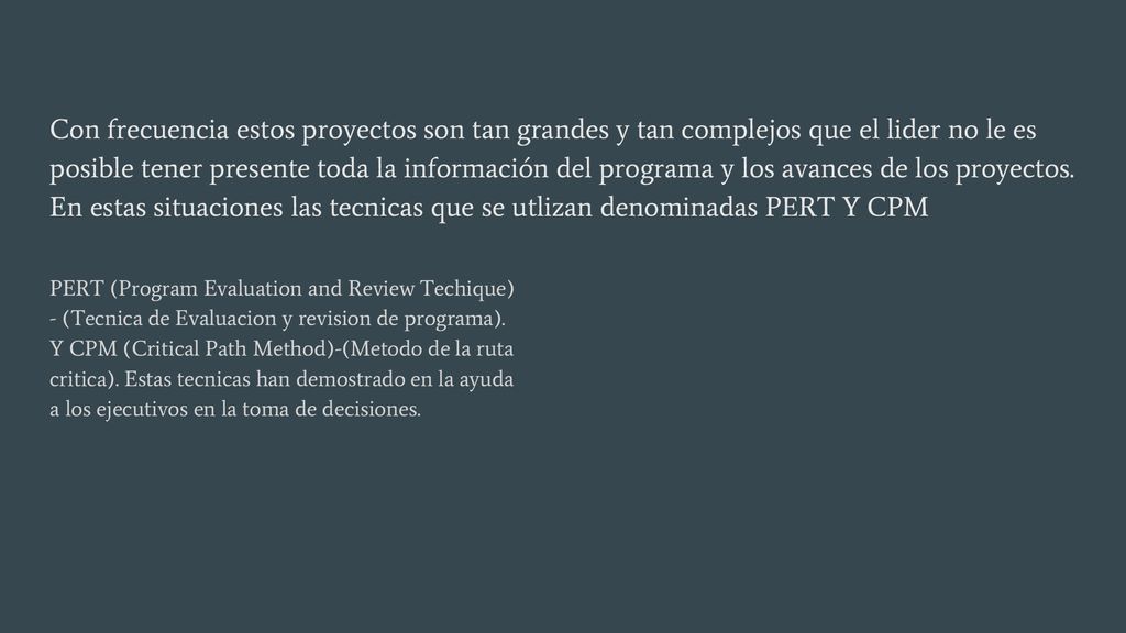 Con frecuencia estos proyectos son tan grandes y tan complejos que el lider no le es posible tener presente toda la información del programa y los avances de los proyectos. En estas situaciones las tecnicas que se utlizan denominadas PERT Y CPM