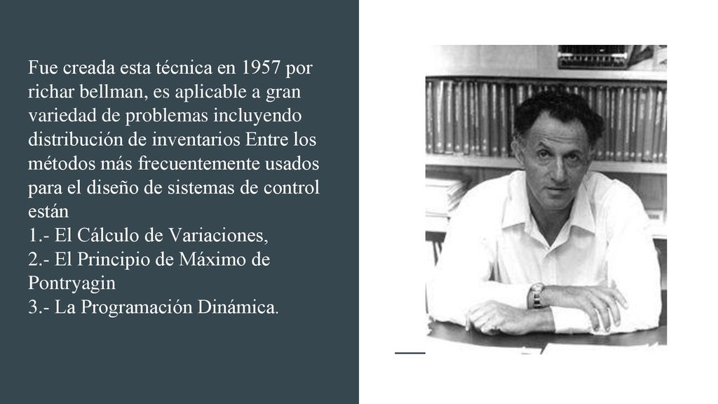 Fue creada esta técnica en 1957 por richar bellman, es aplicable a gran variedad de problemas incluyendo distribución de inventarios Entre los métodos más frecuentemente usados para el diseño de sistemas de control están