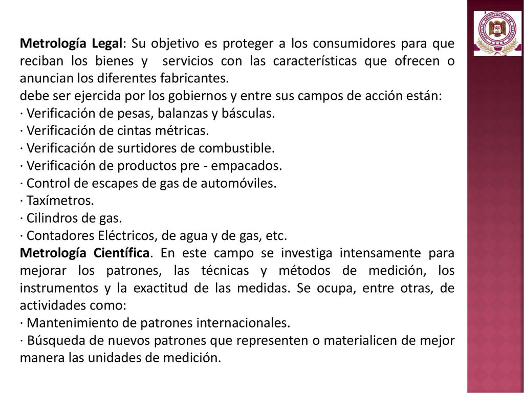 Metrología Legal: Su objetivo es proteger a los consumidores para que reciban los bienes y servicios con las características que ofrecen o anuncian los diferentes fabricantes.