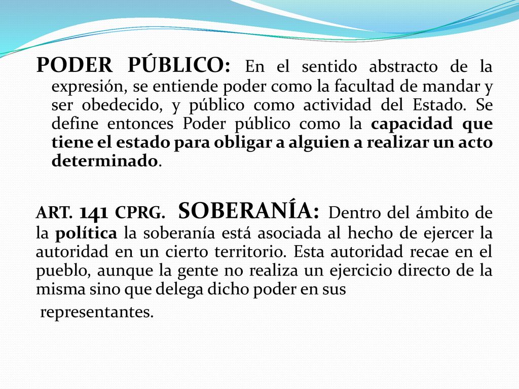 PODER PÚBLICO: En el sentido abstracto de la expresión, se entiende poder como la facultad de mandar y ser obedecido, y público como actividad del Estado. Se define entonces Poder público como la capacidad que tiene el estado para obligar a alguien a realizar un acto determinado.
