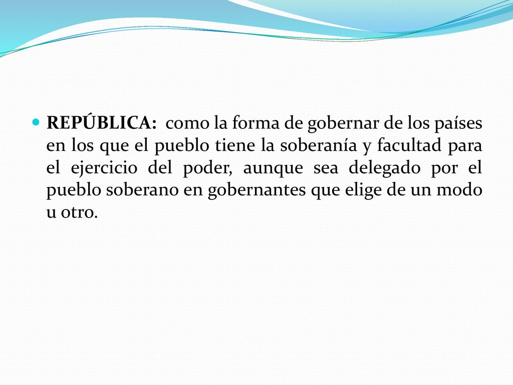 REPÚBLICA: como la forma de gobernar de los países en los que el pueblo tiene la soberanía y facultad para el ejercicio del poder, aunque sea delegado por el pueblo soberano en gobernantes que elige de un modo u otro.