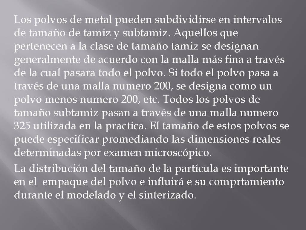 Los polvos de metal pueden subdividirse en intervalos de tamaño de tamiz y subtamiz. Aquellos que pertenecen a la clase de tamaño tamiz se designan generalmente de acuerdo con la malla más fina a través de la cual pasara todo el polvo. Si todo el polvo pasa a través de una malla numero 200, se designa como un polvo menos numero 200, etc. Todos los polvos de tamaño subtamiz pasan a través de una malla numero 325 utilizada en la practica. El tamaño de estos polvos se puede especificar promediando las dimensiones reales determinadas por examen microscópico.