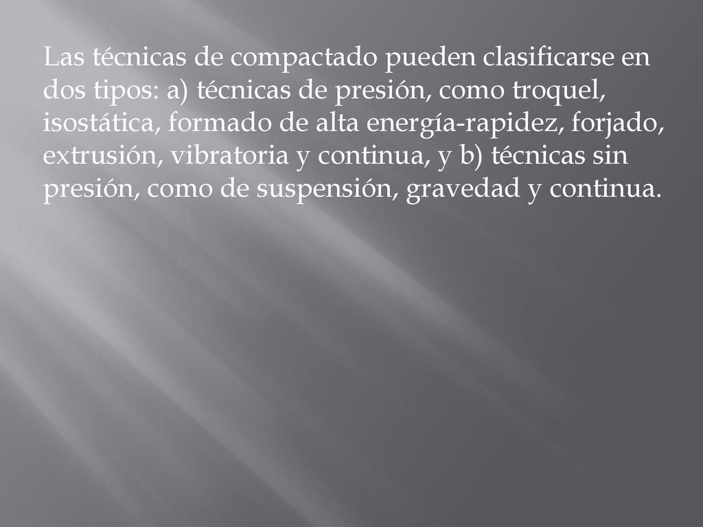Las técnicas de compactado pueden clasificarse en dos tipos: a) técnicas de presión, como troquel, isostática, formado de alta energía-rapidez, forjado, extrusión, vibratoria y continua, y b) técnicas sin presión, como de suspensión, gravedad y continua.
