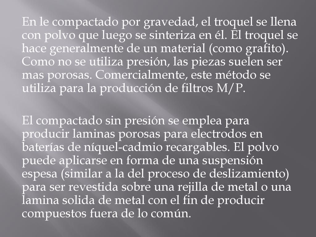 En le compactado por gravedad, el troquel se llena con polvo que luego se sinteriza en él. El troquel se hace generalmente de un material (como grafito). Como no se utiliza presión, las piezas suelen ser mas porosas. Comercialmente, este método se utiliza para la producción de filtros M/P.