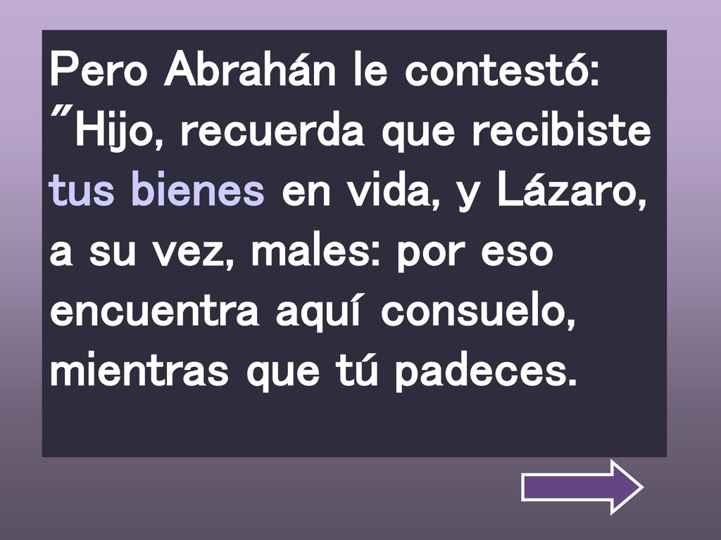 Pero Abrahán le contestó: Hijo, recuerda que recibiste tus bienes en vida, y Lázaro, a su vez, males: por eso encuentra aquí consuelo, mientras que tú padeces.