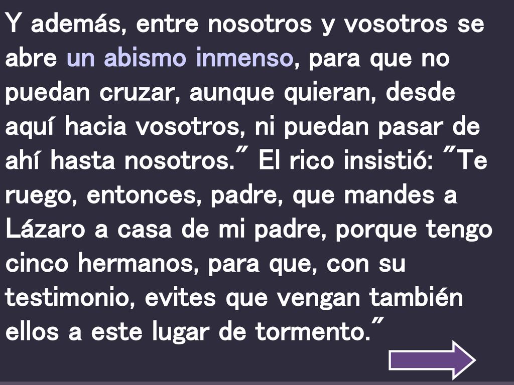 Y además, entre nosotros y vosotros se abre un abismo inmenso, para que no puedan cruzar, aunque quieran, desde aquí hacia vosotros, ni puedan pasar de ahí hasta nosotros. El rico insistió: Te ruego, entonces, padre, que mandes a Lázaro a casa de mi padre, porque tengo cinco hermanos, para que, con su testimonio, evites que vengan también ellos a este lugar de tormento.