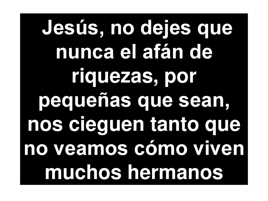 Jesús, no dejes que nunca el afán de riquezas, por pequeñas que sean, nos cieguen tanto que no veamos cómo viven muchos hermanos